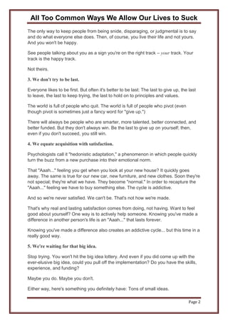 All Too Common Ways We Allow Our Lives to Suck
Page 2
The only way to keep people from being snide, disparaging, or judgmental is to say
and do what everyone else does. Then, of course, you live their life and not yours.
And you won't be happy.
See people talking about you as a sign you're on the right track – your track. Your
track is the happy track.
Not theirs.
3. We don't try to be last.
Everyone likes to be first. But often it's better to be last: The last to give up, the last
to leave, the last to keep trying, the last to hold on to principles and values.
The world is full of people who quit. The world is full of people who pivot (even
though pivot is sometimes just a fancy word for "give up.")
There will always be people who are smarter, more talented, better connected, and
better funded. But they don't always win. Be the last to give up on yourself; then,
even if you don't succeed, you still win.
4. We equate acquisition with satisfaction.
Psychologists call it "hedonistic adaptation," a phenomenon in which people quickly
turn the buzz from a new purchase into their emotional norm.
That "Aaah..." feeling you get when you look at your new house? It quickly goes
away. The same is true for our new car, new furniture, and new clothes. Soon they're
not special; they're what we have. They become "normal." In order to recapture the
"Aaah..." feeling we have to buy something else. The cycle is addictive.
And so we're never satisfied. We can't be. That's not how we're made.
That's why real and lasting satisfaction comes from doing, not having. Want to feel
good about yourself? One way is to actively help someone. Knowing you've made a
difference in another person's life is an "Aaah..." that lasts forever.
Knowing you've made a difference also creates an addictive cycle... but this time in a
really good way.
5. We're waiting for that big idea.
Stop trying. You won't hit the big idea lottery. And even if you did come up with the
ever-elusive big idea, could you pull off the implementation? Do you have the skills,
experience, and funding?
Maybe you do. Maybe you don't.
Either way, here's something you definitely have: Tons of small ideas.
 