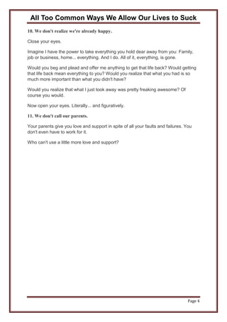 All Too Common Ways We Allow Our Lives to Suck
Page 4
10. We don't realize we're already happy.
Close your eyes.
Imagine I have the power to take everything you hold dear away from you: Family,
job or business, home... everything. And I do. All of it, everything, is gone.
Would you beg and plead and offer me anything to get that life back? Would getting
that life back mean everything to you? Would you realize that what you had is so
much more important than what you didn't have?
Would you realize that what I just took away was pretty freaking awesome? Of
course you would.
Now open your eyes. Literally... and figuratively.
11. We don't call our parents.
Your parents give you love and support in spite of all your faults and failures. You
don't even have to work for it.
Who can't use a little more love and support?
 