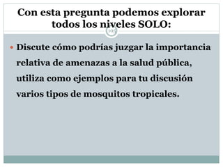 Con esta pregunta podemos explorar
todos los niveles SOLO:105
 Discute cómo podrías juzgar la importancia
relativa de amenazas a la salud pública,
utiliza como ejemplos para tu discusión
varios tipos de mosquitos tropicales.
 