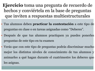 106
Ejercicio toma una pregunta de recuerdo de
hechos y conviértela en la base de preguntas
que inviten a respuestas multiestructurales
 Tus alumnos deben practicar la contestación a este tipo de
preguntas en clase o en tareas asignadas como “Deberes”.
 Después de que tus alumnos practiquen ya puedes ponerles
preguntas de este tipo en tu examen
 Verás que con este tipo de preguntas podrás discriminar mucho
mejor los distintos niveles de conocimiento de tus alumnos y
animarles a qué hagan durante el cuatrimestre los deberes que
les asignas.
 