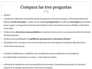 Compara las tres preguntas
107
 Nombre:
 1) Explica las infecciones intracelulares desde la perspectiva de la teoría de juegos. ¿Cómo denominarías los
distintos niveles de juego?,¿ cuáles son sus posibles protagonistas? ¿Cuáles las estrategias para intentar
ganar o seguir en el juego de las bacterias intracelulares y de los mecanismos inmunes dirigidos a defenderse
contra ellas?
 ¿Cuáles son los desenlaces más probables de cada tipo de interacción y su consecuencia sobre la evolución
del juego posterior?
 ¿Cuáles son las posibilidades de equilibrios permanentes y desenlaces finales?
 Ejemplificar estos conceptos en los casos de infecciones por microrganismos del género Mycobacterium
 Valor hasta cuatro puntos
 2) Explica las diferencias y similitudes entre los diferentes factores implicados en la etiología de
 las enfermedades autoinmunes y el cáncer.. Valor hasta tres puntos
 3) Describe la clasificación de las inmunodeficiencias primarias. Características generales. Se valorará la
citación de un ejemplo representativo. Valor hasta tres puntos
 