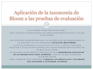 E V A L U A M O S C O N O C I M I E N T O S P E R O …
¿ Q U É T I P O S D E O P E R A C I O N E S C O N E S O S C O N O C I M I E N T O S S O N L A S Q U E
E V A L U A M O S ?
L O S E S T U D I O S D E M U E S T R A N Q U E L A M A Y O R Í A D E L O S P R O F E S O R E S E N
L A M A Y O R Í A D E L A S O C A S I O N E S E V A L Ú A N R E C U E R D O ,
L A E V A L U A C I Ó N D E R A Z O N A M I E N T O D E N I V E L S U P E R I O R A N Á L I S I S
S Í N T E S I S Y E V A L U A C I Ó N S U P O N E U N A P A R T E D E M A S I A D O P E Q U E Ñ A D E
L O Q U E E V A L U A M O S
A L H A C E R L O E N V I A M O S E L M E N S A J E D E Q U E M E M O R I Z A R C O N C E P T O S
E S L O I M P O R T A N T E P A R A A P R O B A R Y E S O E S L O Q U E N U E S T R O S
A L U M N O S H A C E N
P A R A C A M B I A R E S T O D E B E M O S C A M B I A R L A S P R E G U N T A S Y E N C A R G O S
Q U E H A C E M O S A N U E S T R O S A L U M N O S
108
Aplicación de la taxonomía de
Bloom a las pruebas de evaluación
 