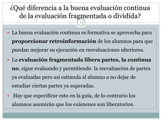 ¿Qué diferencia a la buena evaluación continua
de la evaluación fragmentada o dividida?
11
 La buena evaluación continua es formativa se aprovecha para
proporcionar retroinformación de los alumnos para que
puedan mejorar su ejecución en reevaluaciones ulteriores.
 La evaluación fragmentada libera partes, la continua
no, sigue evaluando y permitiendo la reevaluación de partes
ya evaluadas pero así estimula al alumno a no dejar de
estudiar ciertas partes ya superadas.
 Hay que especificar esto en la guía, de lo contrario los
alumnos asumirán que los exámenes son liberatorios.
 