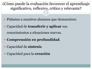 ¿Cómo puede la evaluación favorecer el aprendizaje
significativo, reflexivo, crítico y relevante?
 Pidamos a nuestros alumnos que demuestren:
 Capacidad de transferir y aplicar sus
conocimientos a situaciones nuevas.
 Comprensión en profundidad.
 Capacidad de síntesis.
 Capacidad para la creación
116
 