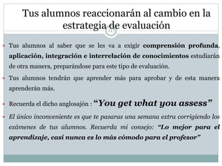 Tus alumnos reaccionarán al cambio en la
estrategia de evaluación
 Tus alumnos al saber que se les va a exigir comprensión profunda,
aplicación, integración e interrelación de conocimientos estudiarán
de otra manera, preparándose para este tipo de evaluación.
 Tus alumnos tendrán que aprender más para aprobar y de esta manera
aprenderán más.
 Recuerda el dicho anglosajón : “You get what you assess”
 El único inconveniente es que te pasaras una semana extra corrigiendo los
exámenes de tus alumnos. Recuerda mi consejo: “Lo mejor para el
aprendizaje, casi nunca es lo más cómodo para el profesor”
117
 