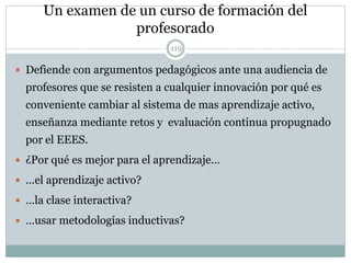 Un examen de un curso de formación del
profesorado
119
 Defiende con argumentos pedagógicos ante una audiencia de
profesores que se resisten a cualquier innovación por qué es
conveniente cambiar al sistema de mas aprendizaje activo,
enseñanza mediante retos y evaluación continua propugnado
por el EEES.
 ¿Por qué es mejor para el aprendizaje…
 …el aprendizaje activo?
 …la clase interactiva?
 …usar metodologías inductivas?
 