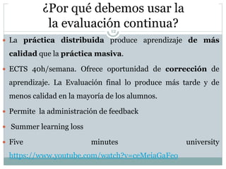 ¿Por qué debemos usar la
la evaluación continua?
 La práctica distribuida produce aprendizaje de más
calidad que la práctica masiva.
 ECTS 40h/semana. Ofrece oportunidad de corrección de
aprendizaje. La Evaluación final lo produce más tarde y de
menos calidad en la mayoría de los alumnos.
 Permite la administración de feedback
 Summer learning loss
 Five minutes university
https://www.youtube.com/watch?v=ceMeiaGaFeo
12
 
