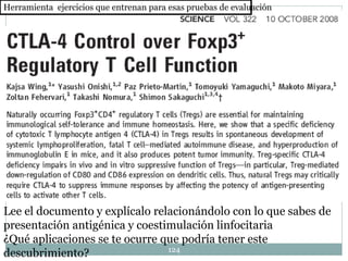 Lee el documento y explícalo relacionándolo con lo que sabes de
presentación antigénica y coestimulación linfocitaria
¿Qué aplicaciones se te ocurre que podría tener este
descubrimiento?
Herramienta ejercicios que entrenan para esas pruebas de evaluación
124
 