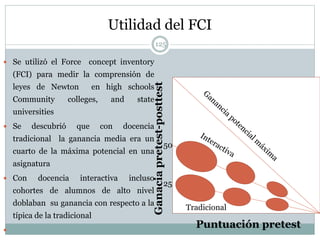 Utilidad del FCI
125
 Se utilizó el Force concept inventory
(FCI) para medir la comprensión de
leyes de Newton en high schools
Community colleges, and state
universities
 Se descubrió que con docencia
tradicional la ganancia media era un
cuarto de la máxima potencial en una
asignatura
 Con docencia interactiva incluso
cohortes de alumnos de alto nivel
doblaban su ganancia con respecto a la
típica de la tradicional

Puntuación pretest
Ganaciapretest-posttest
Tradicional
50
25
 