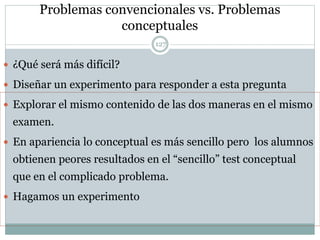 Problemas convencionales vs. Problemas
conceptuales
127
 ¿Qué será más difícil?
 Diseñar un experimento para responder a esta pregunta
 Explorar el mismo contenido de las dos maneras en el mismo
examen.
 En apariencia lo conceptual es más sencillo pero los alumnos
obtienen peores resultados en el “sencillo” test conceptual
que en el complicado problema.
 Hagamos un experimento
 