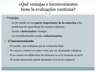 ¿Qué ventajas e inconvenientes
tiene la evaluación continua?
13
 Ventajas
1. La EC puede ser una parte importante de la solución a los
problemas de aprendizaje de nuestros alumnos.
2. Ayuda a detectarlos a tiempo.
3. La retroinformación ayuda a solucionarlos.
 El inconveniente
 Es mucho, mas trabajosa que la evaluación final.
 No vamos a centrar en como evitar que sea demasiado trabajosa
 Si no cuenta en calificación los alumnos no se la tomaran en serio
 Si cuenta demasiado puede disminuir el nivel de exigencia
 