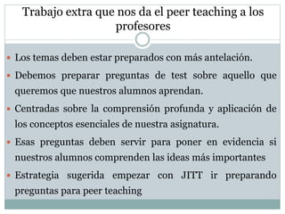 Trabajo extra que nos da el peer teaching a los
profesores
 Los temas deben estar preparados con más antelación.
 Debemos preparar preguntas de test sobre aquello que
queremos que nuestros alumnos aprendan.
 Centradas sobre la comprensión profunda y aplicación de
los conceptos esenciales de nuestra asignatura.
 Esas preguntas deben servir para poner en evidencia si
nuestros alumnos comprenden las ideas más importantes
 Estrategia sugerida empezar con JITT ir preparando
preguntas para peer teaching
 