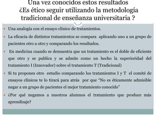 Una vez conocidos estos resultados
¿Es ético seguir utilizando la metodología
tradicional de enseñanza universitaria ?
 Una analogía con el ensayo clínico de tratamientos.
 La eficacia de distintos tratamientos se compara aplicando uno a un grupo de
pacientes otro a otro y comparando los resultados.
 En medicina cuando se demuestra que un tratamiento es el doble de eficiente
que otro y se publica y se admite como un hecho la superioridad del
tratamiento I (Innovador) sobre el tratamiento T (Tradicional)
 Si tu propones otro estudio comparando los tratamientos I y T el comité de
ensayos clínicos te lo tirará para atrás por que “No es éticamente admisible
negar a un grupo de pacientes el mejor tratamiento conocido”
 ¿Por qué negamos a nuestros alumnos el tratamiento que produce más
aprendizaje?
 