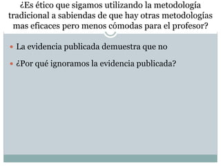 ¿Es ético que sigamos utilizando la metodología
tradicional a sabiendas de que hay otras metodologías
mas eficaces pero menos cómodas para el profesor?
 La evidencia publicada demuestra que no
 ¿Por qué ignoramos la evidencia publicada?
 