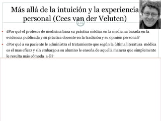 Más allá de la intuición y la experiencia
personal (Cees van der Veluten)
 ¿Por qué el profesor de medicina basa su práctica médica en la medicina basada en la
evidencia publicada y su práctica docente en la tradición y su opinión personal?
 ¿Por qué a su paciente le administra el tratamiento que según la última literatura médica
es el mas eficaz y sin embargo a su alumno le enseña de aquella manera que simplemente
le resulta más cómoda a él?
 Ha sido formado en medicina pero no en docencia es y se comporta como un profesional
de la medicina y sin embargo se comporta como un amateur en la docencia
 Debemos esforzarnos por convertirnos en profesionales de la docencia . Debemos basarnos
en las mejores prácticas puestas a prueba en los países más avanzados
 Debemos informarnos
 Investigación original
 Revisiones y meta análisis
 Libros y manuales para la innovación y la mejora

135
 