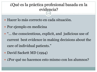 ¿Qué es la práctica profesional basada en la
evidencia?
136
 Hacer lo más correcto en cada situación.
 Por ejemplo en medicina
 “… the conscientious, explicit, and judicious use of
current best evidence in making decisions about the
care of individual patients.”
 David Sackett MD (1994)
 ¿Por qué no hacemos esto mismo con los alumnos?
 