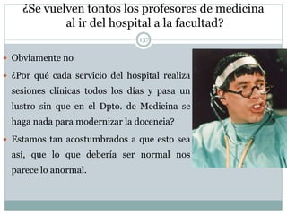 ¿Se vuelven tontos los profesores de medicina
al ir del hospital a la facultad?
137
 Obviamente no
 ¿Por qué cada servicio del hospital realiza
sesiones clínicas todos los días y pasa un
lustro sin que en el Dpto. de Medicina se
haga nada para modernizar la docencia?
 Estamos tan acostumbrados a que esto sea
así, que lo que debería ser normal nos
parece lo anormal.
 