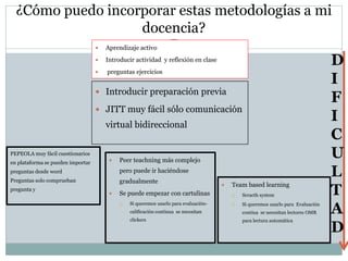 ¿Cómo puedo incorporar estas metodologías a mi
docencia?
 Introducir preparación previa
 JITT muy fácil sólo comunicación
virtual bidireccional
D
I
F
I
C
U
L
T
A
D
 Team based learning
 Scracth system
 Si queremos usarlo para Evaluación
contiua se necesitan lectores OMR
para lectura automática
PEPEOLA muy fácil cuestionarios
en plataforma se pueden importar
preguntas desde word
Preguntas solo comprueban
pregunta y
 Aprendizaje activo
 Introducir actividad y reflexión en clase
 preguntas ejercicios
 Peer teachning más complejo
pero puede ir haciéndose
gradualmente
 Se puede empezar con cartulinas
 Si queremos usarlo para evaluación-
calificación continua se necesitan
clickers
 