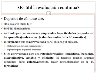 ¿Es útil la evaluación continua?
 Depende de cómo se use.
 ¿Cuándo será útil la EC?
 Será útil si proporciona
 estimulo para que los alumnos emprendan las actividades que producirán
los aprendizajes deseados. (valor de cambio de la EC sumativa)
 información que es aprovechada por el alumno y el profesor.
 El alumno para mejorar su aprendizaje .
 El profesor para mejorar su enseñanza .
 Si es aprovechada para una retroinformación inmediata, frecuente,
discriminativa, amable y eficiente (si tenemos muchos alumnos
deberemos darlo colectivamente). (valor retroinformador de la EC
formativa)
14
 