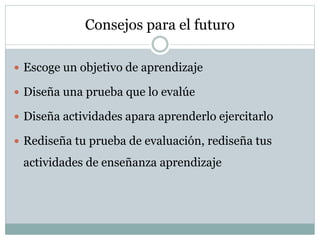 Consejos para el futuro
 Escoge un objetivo de aprendizaje
 Diseña una prueba que lo evalúe
 Diseña actividades apara aprenderlo ejercitarlo
 Rediseña tu prueba de evaluación, rediseña tus
actividades de enseñanza aprendizaje
 
