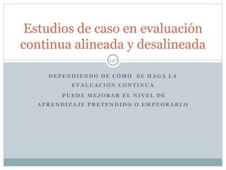 D E P E N D I E N D O D E C Ó M O S E H A G A L A
E V A L U A C I Ó N C O N T I N U A
P U E D E M E J O R A R E L N I V E L D E
A P R E N D I Z A J E P R E T E N D I D O O E M P E O R A R L O
147
Estudios de caso en evaluación
continua alineada y desalineada
 