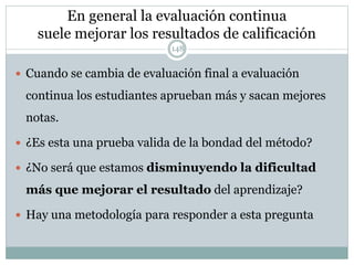 En general la evaluación continua
suele mejorar los resultados de calificación
 Cuando se cambia de evaluación final a evaluación
continua los estudiantes aprueban más y sacan mejores
notas.
 ¿Es esta una prueba valida de la bondad del método?
 ¿No será que estamos disminuyendo la dificultad
más que mejorar el resultado del aprendizaje?
 Hay una metodología para responder a esta pregunta
148
 