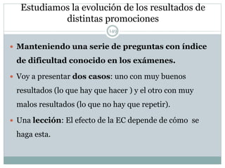Estudiamos la evolución de los resultados de
distintas promociones
149
 Manteniendo una serie de preguntas con índice
de dificultad conocido en los exámenes.
 Voy a presentar dos casos: uno con muy buenos
resultados (lo que hay que hacer ) y el otro con muy
malos resultados (lo que no hay que repetir).
 Una lección: El efecto de la EC depende de cómo se
haga esta.
 