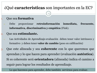 ¿Qué características son importantes en la EC?
15
1. Que sea formativa
1. Debe proporcionar retroinformación inmediata, frecuente,
informativa, discriminativa y empática (Fink).
2. Que sea estimulante.
1. Las Actividades de Aprendizaje-evaluación deben tener valor intrínseco y
formativo y deben tener valor de cambio (peso en calificación)
3. Que este alineada y sea coherente con lo que queremos que
aprendan y lo que hacen para aprender (evaluación auténtica).
Si es coherente será orientadora (alineada) indica el camino a
seguir para lograr los resultados de aprendizaje.
1. Lo que hacemos para aprender, debe también servirnos para evaluar.
 