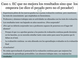 Caso 1. EC que no mejora los resultados sino que los
empeora (se dice el pecado pero no el pecador)
 Experiencia piloto de los nuevos grados incorporan evaluación continua pero mantienen
los tests de conocimiento que empleaban en licenciatura.
 Profesores y alumnos trabajan más en actividades no alineadas con los tests de evaluación.
 Los resultados tests van bajando en años sucesivos. ¿Nos sorprende?
 ¿Por qué no debería sorprender nos a profesores capaces de ponernos en el lugar del
alumno?
1. Porque el que va a aprobar gracias a los puntos de evaluación continua puede dormirse
en los laureles, ya no necesita estudiar tanto como antes para sacar los puntos que le
faltan en el test.
2. La evaluación continua no esta alineada con los aprendizajes evaluados en la evaluación
final
 ¿Conclusión?
 No están aprovechando el potencial de la evaluación continua para que mejoren los
resultados de aprendizaje pretendidos. Los alumnos trabajan más y no mejoran los
resultados
150
 
