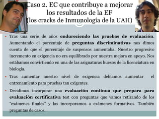 Caso 2. EC que contribuye a mejorar
los resultados de la EF
(los cracks de Inmunología de la UAH)
 Tras una serie de años endureciendo las pruebas de evaluación.
Aumentando el porcentaje de preguntas discriminativas nos dimos
cuenta de que el porcentaje de suspensos aumentaba. Nuestro progresivo
incremento en exigencia no era equilibrado por nuestra mejora en apoyo. Nos
estábamos convirtiendo en una de las asignaturas huesos de la licenciatura en
biología.
 Tras aumentar nuestro nivel de exigencia debíamos aumentar el
entrenamiento para pruebas tan exigentes.
 Decidimos incorporar una evaluación continua que prepara para
evaluación certificativa test con preguntas que vamos retirando de los
“exámenes finales” y las incorporamos a exámenes formativos. También
preguntas de casos.
151
 