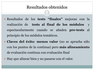 Resultados obtenidos
152
 Resultados de los tests “finales” mejoran con la
realización de tests al final de los módulos y
espectacularmente cuando se añaden pre-tests al
principio de los módulos temáticos.
 Claves del éxito: menos valor (no se aprueba sólo
con los puntos de la continua) pero más alineamiento
de evaluación continua con evaluación final
 Hay que alinear bien y no pasarse con el valor.
 