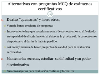 Alternativas con preguntas MCQ de exámenes
certificativos
1. Darlas “quemarlas” y hacer otros.
 Ventaja banco creciente de preguntas
 Inconveniente hay que hacerlas nuevas y desconoceremos su dificultad y
su capacidad de discriminación al elaborar la prueba sólo la conoceremos
después pero al darlas la habrán perdido.
 Así no hay manera de hacer preguntas de calidad para la evaluación
certificativa.
2. Mantenerlas secretas, estudiar su dificultad y su poder
discriminativo
 Sacamos algunas para evaluación continua y formativa
155
 