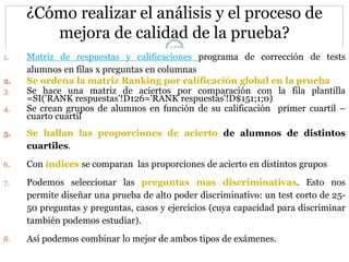 157
¿Cómo realizar el análisis y el proceso de
mejora de calidad de la prueba?
1. Matriz de respuestas y calificaciones programa de corrección de tests
alumnos en filas x preguntas en columnas
2. Se ordena la matriz Ranking por calificación global en la prueba
3. Se hace una matriz de aciertos por comparación con la fila plantilla
=SI('RANK respuestas'!D126='RANK respuestas'!D$151;1;0)
4. Se crean grupos de alumnos en función de su calificación primer cuartil –
cuarto cuartil
5. Se hallan las proporciones de acierto de alumnos de distintos
cuartiles.
6. Con índices se comparan las proporciones de acierto en distintos grupos
7. Podemos seleccionar las preguntas mas discriminativas. Esto nos
permite diseñar una prueba de alto poder discriminativo: un test corto de 25-
50 preguntas y preguntas, casos y ejercicios (cuya capacidad para discriminar
también podemos estudiar).
8. Así podemos combinar lo mejor de ambos tipos de exámenes.
 