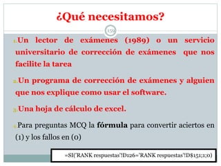 ¿Qué necesitamos?
159
1.Un lector de exámenes (1989) o un servicio
universitario de corrección de exámenes que nos
facilite la tarea
2.Un programa de corrección de exámenes y alguien
que nos explique como usar el software.
3.Una hoja de cálculo de excel.
4.Para preguntas MCQ la fórmula para convertir aciertos en
(1) y los fallos en (0)
=SI('RANK respuestas'!D126='RANK respuestas'!D$151;1;0)
 