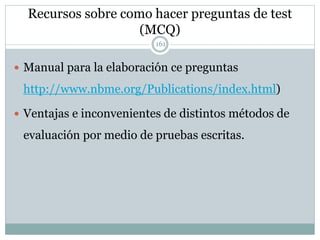 Recursos sobre como hacer preguntas de test
(MCQ)
 Manual para la elaboración ce preguntas
http://www.nbme.org/Publications/index.html)
 Ventajas e inconvenientes de distintos métodos de
evaluación por medio de pruebas escritas.
161
 