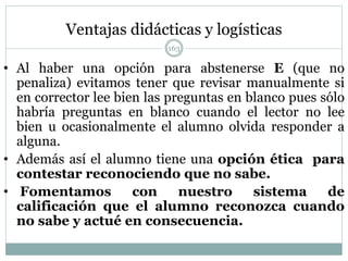 Ventajas didácticas y logísticas
• Al haber una opción para abstenerse E (que no
penaliza) evitamos tener que revisar manualmente si
en corrector lee bien las preguntas en blanco pues sólo
habría preguntas en blanco cuando el lector no lee
bien u ocasionalmente el alumno olvida responder a
alguna.
• Además así el alumno tiene una opción ética para
contestar reconociendo que no sabe.
• Fomentamos con nuestro sistema de
calificación que el alumno reconozca cuando
no sabe y actué en consecuencia.
163
 