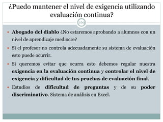 ¿Puedo mantener el nivel de exigencia utilizando
evaluación continua?
 Abogado del diablo ¿No estaremos aprobando a alumnos con un
nivel de aprendizaje mediocre?
 Si el profesor no controla adecuadamente su sistema de evaluación
esto puede ocurrir.
 Si queremos evitar que ocurra esto debemos regular nuestra
exigencia en la evaluación continua y controlar el nivel de
exigencia y dificultad de tus pruebas de evaluación final.
 Estudios de dificultad de preguntas y de su poder
discriminativo. Sistema de análisis en Excel.
169
 