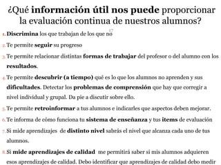 ¿Qué información útil nos puede proporcionar
la evaluación continua de nuestros alumnos?
1.Discrimina los que trabajan de los que no
2.Te permite seguir su progreso
3.Te permite relacionar distintas formas de trabajar del profesor o del alumno con los
resultados.
4.Te permite descubrir (a tiempo) qué es lo que los alumnos no aprenden y sus
dificultades. Detectar los problemas de comprensión que hay que corregir a
nivel individual y grupal. Da pie a discutir sobre ello.
5.Te permite retroinformar a tus alumnos e indicarles que aspectos deben mejorar.
6.Te informa de cómo funciona tu sistema de enseñanza y tus items de evaluación
7. Si mide aprendizajes de distinto nivel sabrás el nivel que alcanza cada uno de tus
alumnos.
8.Si mide aprendizajes de calidad me permitirá saber si mis alumnos adquieren
esos aprendizajes de calidad. Debo identificar que aprendizajes de calidad debo medir
17
 