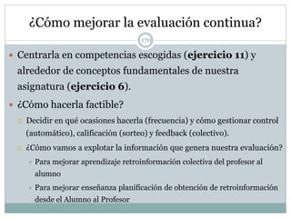 ¿Cómo mejorar la evaluación continua?
 Centrarla en competencias escogidas (ejercicio 11) y
alrededor de conceptos fundamentales de nuestra
asignatura (ejercicio 6).
 ¿Cómo hacerla factible?
 Decidir en qué ocasiones hacerla (frecuencia) y cómo gestionar control
(automático), calificación (sorteo) y feedback (colectivo).
 ¿Cómo vamos a explotar la información que genera nuestra evaluación?
 Para mejorar aprendizaje retroinformación colectiva del profesor al
alumno
 Para mejorar enseñanza planificación de obtención de retroinformación
desde el Alumno al Profesor
170
 