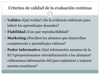 Criterios de calidad de la evaluación continua
 Validez ¿Qué evalúa? ¿Es la evidencia suficiente para
inferir los aprendizajes deseados?
 Fiabilidad ¿Con qué reproducibilidad?
 Marketing ¿Perciben los alumnos que desarrollan
competencias y aprendizajes valiosos?
 Poder informativo ¿Qué información sacamos de la
EC?¿proporcionamos retroinformación a los alumnos?
¿obtenemos información útil para replantear y mejorar
nuestra enseñanza?
171
 