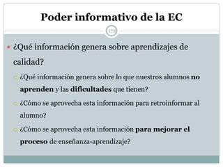 Poder informativo de la EC
 ¿Qué información genera sobre aprendizajes de
calidad?
 ¿Qué información genera sobre lo que nuestros alumnos no
aprenden y las dificultades que tienen?
 ¿Cómo se aprovecha esta información para retroinformar al
alumno?
 ¿Cómo se aprovecha esta información para mejorar el
proceso de enseñanza-aprendizaje?
172
 