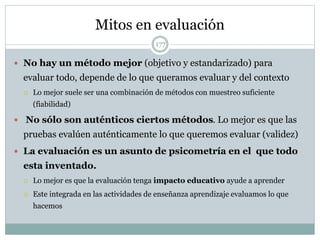 Mitos en evaluación
177
 No hay un método mejor (objetivo y estandarizado) para
evaluar todo, depende de lo que queramos evaluar y del contexto
 Lo mejor suele ser una combinación de métodos con muestreo suficiente
(fiabilidad)
 No sólo son auténticos ciertos métodos. Lo mejor es que las
pruebas evalúen auténticamente lo que queremos evaluar (validez)
 La evaluación es un asunto de psicometría en el que todo
esta inventado.
 Lo mejor es que la evaluación tenga impacto educativo ayude a aprender
 Este integrada en las actividades de enseñanza aprendizaje evaluamos lo que
hacemos
 