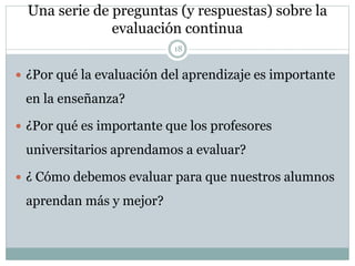 Una serie de preguntas (y respuestas) sobre la
evaluación continua
18
 ¿Por qué la evaluación del aprendizaje es importante
en la enseñanza?
 ¿Por qué es importante que los profesores
universitarios aprendamos a evaluar?
 ¿ Cómo debemos evaluar para que nuestros alumnos
aprendan más y mejor?
 