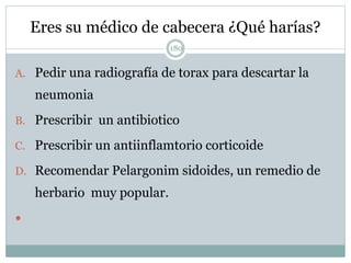 Eres su médico de cabecera ¿Qué harías?
180
A. Pedir una radiografía de torax para descartar la
neumonia
B. Prescribir un antibiotico
C. Prescribir un antiinflamtorio corticoide
D. Recomendar Pelargonim sidoides, un remedio de
herbario muy popular.

 