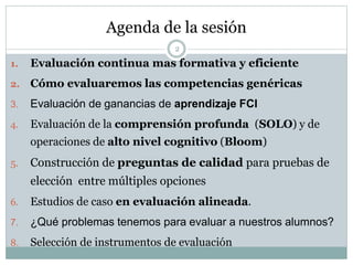 Agenda de la sesión
2
1. Evaluación continua mas formativa y eficiente
2. Cómo evaluaremos las competencias genéricas
3. Evaluación de ganancias de aprendizaje FCI
4. Evaluación de la comprensión profunda (SOLO) y de
operaciones de alto nivel cognitivo (Bloom)
5. Construcción de preguntas de calidad para pruebas de
elección entre múltiples opciones
6. Estudios de caso en evaluación alineada.
7. ¿Qué problemas tenemos para evaluar a nuestros alumnos?
8. Selección de instrumentos de evaluación
 