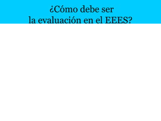 21
¿Cómo debe ser
la evaluación en el EEES?
1. Continua (cuando)
2. Formativa (generadora de retroalimentación)
3. Estimulante (de la actividad de los estudiantes)
4. Coherente con los objetivos docentes (competencias)
5. Coherente con los métodos de aprendizaje (aprendemos aplicando
conocimento en ejercicios y evaluamos con esos ejercicios)
6. Debe aplicarse a los resultados de aprendizaje y a los procesos de
enseñanza
7. Será compleja y trabajosa (más que un examen de test ) (cuanto)
 