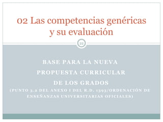BASE PARA LA NUEVA
PROPUESTA CURRICULAR
DE LOS GRADOS
( P U N T O 3 . 2 D E L A N E X O I D E L R . D . 1 3 9 3 / O R D E N A C I Ó N D E
E N S E Ñ A N Z A S U N I V E R S I T A R I A S O F I C I A L E S )
22
02 Las competencias genéricas
y su evaluación
 