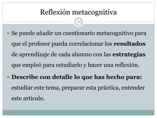 Reflexión metacognitiva
 Se puede añadir un cuestionario metacognitivo para
que el profesor pueda correlacionar los resultados
de aprendizaje de cada alumno con las estrategias
que empleó para estudiarlo y hacer una reflexión.
 Describe con detalle lo que has hecho para:
estudiar este tema, preparar esta práctica, entender
este artículo.
28
 