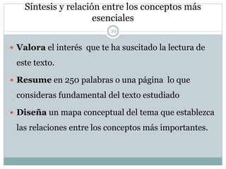 Síntesis y relación entre los conceptos más
esenciales
29
 Valora el interés que te ha suscitado la lectura de
este texto.
 Resume en 250 palabras o una página lo que
consideras fundamental del texto estudiado
 Diseña un mapa conceptual del tema que establezca
las relaciones entre los conceptos más importantes.
 