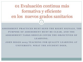 A S S E S S M E N T P R A C T I C E S M U S T S E N D T H E R I G H T S I G N A L S , T H E
P U R P O S E O F A S S E S S M E N T M U S T B E C L E A R , A N D T H E
A S S E S S M E N T T A S K S S H O U L D C O V E R T H E O B J E C T I V E S O F
L E A R N I N G .
J O H N B I G G S 2 0 0 3 T E A C H I N G F O R Q U A L I T Y L E A R N I N G A T
U N I V E R S I T Y : W H A T T H E S T U D E N T D O E S ,
01 Evaluación continua más
formativa y eficiente
en los nuevos grados sanitarios
3
 